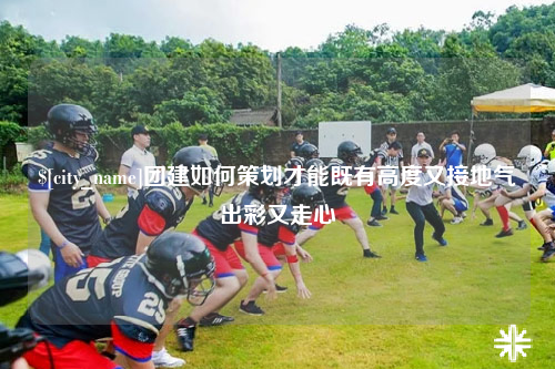 保定团建如何策划才能既有高度又接地气出彩又走心